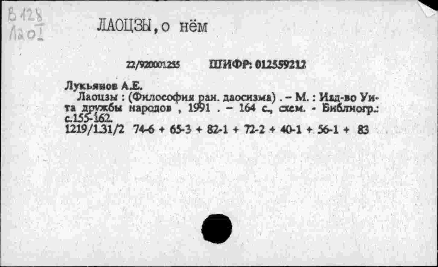 ﻿ЛАОЦЗЫ.о нём
22/920001255 ШИФР: 012559212
Лукьянов АХ.
Лаоцзы : (Философия рам. даосизма). - М.: Иад-во Уи-та^дрхжбы народов , 1991 . - 164 с, схем. - Библиогр„-1219/131/2 74-6 + 65-3 + 82-1 + 72-2 + 40-1 + 56-1 + 83